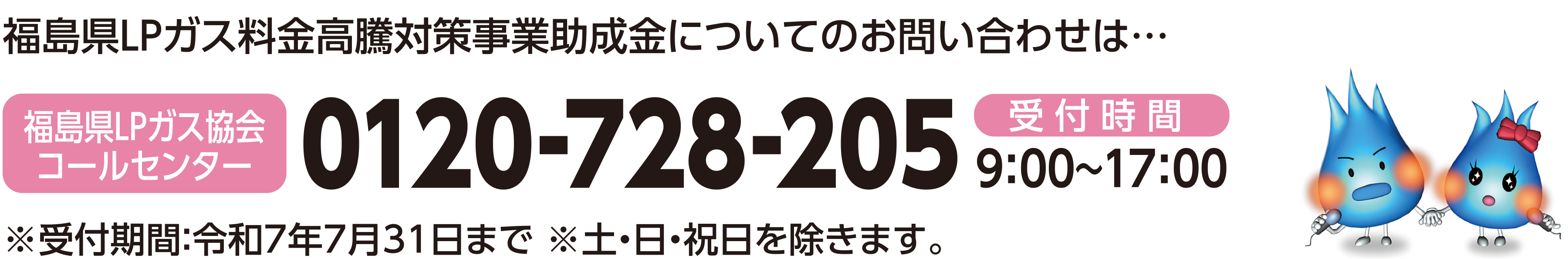 福島県LPガス料金高騰対策事業助成金についてのお問い合わせは・福島LPガス協会コールセンター受付時間9:00～17:00※受付期間：令和7年7月31日まで　※ 土・日・祝日を除きます。