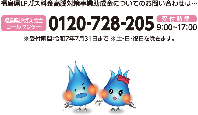 福島県LPガス料金高騰対策事業助成金についてのお問い合わせは・福島LPガス協会コールセンター受付時間9:00～17:00※受付期間：令和7年7月31日まで　※ 土・日・祝日を除きます。