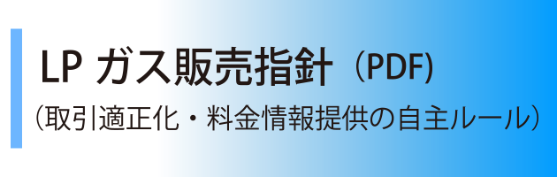 ＬＰガス販売指針（PDF)はこちらから（取引適正化・料金情報提供の自主ルール）
